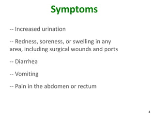4
Symptoms
-- Increased urination
-- Redness, soreness, or swelling in any
area, including surgical wounds and ports
-- Diarrhea
-- Vomiting
-- Pain in the abdomen or rectum
 