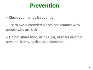 8
Prevention
-- Clean your hands frequently
-- Try to avoid crowded places and contact with
people who are sick
-- Do not share food, drink cups, utensils or other
personal items, such as toothbrushes.
 
