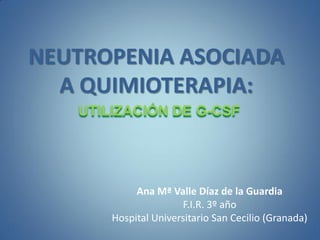 NEUTROPENIA ASOCIADA
  A QUIMIOTERAPIA:
   UTILIZACIÓN DE G-CSF




            Ana Mª Valle Díaz de la Guardia
                      F.I.R. 3º año
       Hospital Universitario San Cecilio (Granada)
 