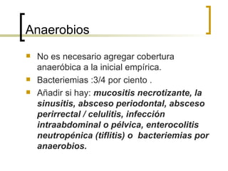 Anaerobios
   No es necesario agregar cobertura
    anaeróbica a la inicial empírica.
   Bacteriemias :3/4 por ciento .
   Añadir si hay: mucositis necrotizante, la
    sinusitis, absceso periodontal, absceso
    perirrectal / celulitis, infección
    intraabdominal o pélvica, enterocolitis
    neutropénica (tiflitis) o bacteriemias por
    anaerobios.
 