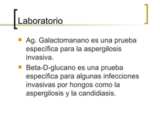 Laboratorio
   Ag. Galactomanano es una prueba
    específica para la aspergilosis
    invasiva.
   Beta-D-glucano es una prueba
    específica para algunas infecciones
    invasivas por hongos como la
    aspergilosis y la candidiasis.
 