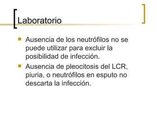 Laboratorio
   Ausencia de los neutrófilos no se
    puede utilizar para excluir la
    posibilidad de infección.
   Ausencia de pleocitosis del LCR,
    piuria, o neutrófilos en esputo no
    descarta la infección.
 