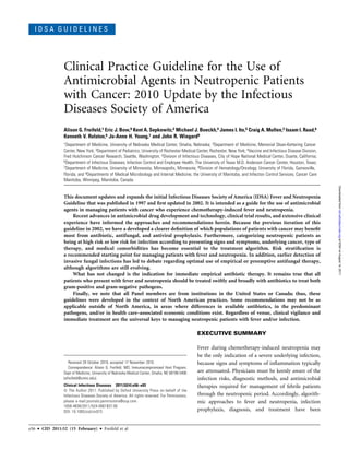 I D S A G U I D E L I N E S
Clinical Practice Guideline for the Use of
Antimicrobial Agents in Neutropenic Patients
with Cancer: 2010 Update by the Infectious
Diseases Society of America
Alison G. Freifeld,1 Eric J. Bow,9 Kent A. Sepkowitz,2 Michael J. Boeckh,4 James I. Ito,5 Craig A. Mullen,3 Issam I. Raad,6
Kenneth V. Rolston,6 Jo-Anne H. Young,7 and John R. Wingard8
1Department of Medicine, University of Nebraska Medical Center, Omaha, Nebraska; 2Department of Medicine, Memorial Sloan-Kettering Cancer
Center, New York; 3Department of Pediatrics, University of Rochester Medical Center, Rochester, New York; 4Vaccine and Infectious Disease Division,
Fred Hutchinson Cancer Research, Seattle, Washington; 5Division of Infectious Diseases, City of Hope National Medical Center, Duarte, California;
6Department of Infectious Diseases, Infection Control and Employee Health, The University of Texas M.D. Anderson Cancer Center, Houston, Texas;
7Department of Medicine, University of Minnesota, Minneapolis, Minnesota; 8Division of Hematology/Oncology, University of Florida, Gainesville,
Florida; and 9Departments of Medical Microbiology and Internal Medicine, the University of Manitoba, and Infection Control Services, Cancer Care
Manitoba, Winnipeg, Manitoba, Canada
This document updates and expands the initial Infectious Diseases Society of America (IDSA) Fever and Neutropenia
Guideline that was published in 1997 and ﬁrst updated in 2002. It is intended as a guide for the use of antimicrobial
agents in managing patients with cancer who experience chemotherapy-induced fever and neutropenia.
Recent advances in antimicrobial drug development and technology, clinical trial results, and extensive clinical
experience have informed the approaches and recommendations herein. Because the previous iteration of this
guideline in 2002, we have a developed a clearer deﬁnition of which populations of patients with cancer may beneﬁt
most from antibiotic, antifungal, and antiviral prophylaxis. Furthermore, categorizing neutropenic patients as
being at high risk or low risk for infection according to presenting signs and symptoms, underlying cancer, type of
therapy, and medical comorbidities has become essential to the treatment algorithm. Risk stratiﬁcation is
a recommended starting point for managing patients with fever and neutropenia. In addition, earlier detection of
invasive fungal infections has led to debate regarding optimal use of empirical or preemptive antifungal therapy,
although algorithms are still evolving.
What has not changed is the indication for immediate empirical antibiotic therapy. It remains true that all
patients who present with fever and neutropenia should be treated swiftly and broadly with antibiotics to treat both
gram-positive and gram-negative pathogens.
Finally, we note that all Panel members are from institutions in the United States or Canada; thus, these
guidelines were developed in the context of North American practices. Some recommendations may not be as
applicable outside of North America, in areas where differences in available antibiotics, in the predominant
pathogens, and/or in health care–associated economic conditions exist. Regardless of venue, clinical vigilance and
immediate treatment are the universal keys to managing neutropenic patients with fever and/or infection.
EXECUTIVE SUMMARY
Fever during chemotherapy-induced neutropenia may
be the only indication of a severe underlying infection,
because signs and symptoms of inﬂammation typically
are attenuated. Physicians must be keenly aware of the
infection risks, diagnostic methods, and antimicrobial
therapies required for management of febrile patients
through the neutropenic period. Accordingly, algorith-
mic approaches to fever and neutropenia, infection
prophylaxis, diagnosis, and treatment have been
Received 29 October 2010; accepted 17 November 2010.
Correspondence: Alison G. Freifeld, MD, Immunocompromised Host Program,
Dept of Medicine, University of Nebraska Medical Center, Omaha, NE 68198-5400
(afreifeld@unmc.edu).
Clinical Infectious Diseases 2011;52(4):e56–e93
Ó The Author 2011. Published by Oxford University Press on behalf of the
Infectious Diseases Society of America. All rights reserved. For Permissions,
please e-mail:journals.permissions@oup.com.
1058-4838/2011/524-0001$37.00
DOI: 10.1093/cid/cir073
e56 d CID 2011:52 (15 February) d Freifeld et al
atIDSAonAugust14,2011cid.oxfordjournals.orgDownloadedfrom
 