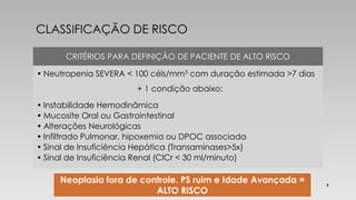 CRITÉRIOS PARA DEFINIÇÃO DE PACIENTE DE ALTO RISCO 
• Neutropenia SEVERA < 100 céls/mm3 com duração estimada >7 dias 
+ 1 condição abaixo: 
• Instabilidade Hemodinâmica 
• Mucosite Oral ou Gastrointestinal 
• Alterações Neurológicas 
• Infiltrado Pulmonar, hipoxemia ou DPOC associada 
• Sinal de Insuficiência Hepática (Transaminases>5x) 
• Sinal de Insuficiência Renal (ClCr < 30 ml/minuto) 
Neoplasia fora de controle. PS ruim e Idade Avançada = 
ALTO RISCO 
5 
 