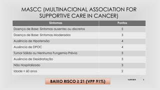 Sintomas Pontos 
Doença de Base: Sintomas ausentes ou discretos 5 
Doença de Base: Sintomas Moderados 3 
Ausência de Hipotensão 4 
Ausência de DPOC 4 
Tumor Sólido ou Nenhuma Fungemia Prévia 3 
Ausência de Desidratação 3 
Não Hospitalizado 3 
Idade < 60 anos 2 
BAIXO RISCO ≥ 21 (VPP 91%) 16/09/2014 6 
 