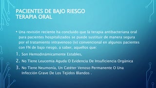 PACIENTES DE BAJO RIESGO
TERAPIA ORAL
• Una revisión reciente ha concluido que la terapia antibacteriana oral
para pacientes hospitalizados se puede sustituir de manera segura
por el tratamiento intravenoso (iv) convencional en algunos pacientes
con FN de bajo riesgo, a saber, aquellos que:
1. Son Hemodinámicamente Estables,
2. No Tiene Leucemia Aguda O Evidencia De Insuficiencia Orgánica
3. No Tiene Neumonía, Un Catéter Venoso Permanente O Una
Infección Grave De Los Tejidos Blandos .
 