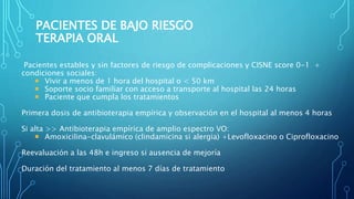Pacientes estables y sin factores de riesgo de complicaciones y CISNE score 0-1 +
condiciones sociales:
 Vivir a menos de 1 hora del hospital o < 50 km
 Soporte socio familiar con acceso a transporte al hospital las 24 horas
 Paciente que cumpla los tratamientos
Primera dosis de antibioterapia empírica y observación en el hospital al menos 4 horas
Si alta >> Antibioterapia empírica de amplio espectro VO:
 Amoxicilina-clavulámico (clindamicina si alergia) +Levofloxacino o Ciprofloxacino
Reevaluación a las 48h e ingreso si ausencia de mejoría
Duración del tratamiento al menos 7 días de tratamiento
PACIENTES DE BAJO RIESGO
TERAPIA ORAL
 