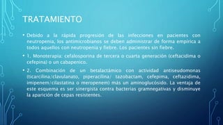 TRATAMIENTO
• Debido a la rápida progresión de las infecciones en pacientes con
neutropenia, los antimicrobianos se deben administrar de forma empírica a
todos aquellos con neutropenia y fiebre. Los pacientes sin fiebre.
• 1. Monoterapia: cefalosporina de tercera o cuarta generación (ceftacidima o
cefepina) o un cabapenico.
• 2. Combinación de un betalactámico con actividad antiseudomonas
(ticarcilina/clavulanato, piperacilina/ tazobactam, cefepima, ceftazidima,
imipenem/cilastatina o meropenem) más un aminoglucósido. La ventaja de
este esquema es ser sinergista contra bacterias gramnegativas y disminuye
la aparición de cepas resistentes.
 
