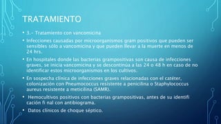 • 3.- Tratamiento con vancomicina
• Infecciones causadas por microorganismos gram positivos que pueden ser
sensibles sólo a vancomicina y que pueden llevar a la muerte en menos de
24 hrs.
• En hospitales donde las bacterias grampositivas son causa de infecciones
graves, se inicia vancomicina y se descontinúa a las 24 o 48 h en caso de no
identificar estos microorganismos en los cultivos.
• En sospecha clínica de infecciones graves relacionadas con el catéter,
colonización con Pneumococcus resistente a penicilina o Staphylococcus
aureus resistente a meticilina (SAMR).
• Hemocultivos positivos con bacterias grampositivas, antes de su identifi
cación fi nal con antibiograma.
• Datos clínicos de choque séptico.
TRATAMIENTO
 