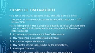TIEMPO DE TRATAMIENTO
• Se debe conservar el esquema inicial al menos de tres a cinco.
• Suspender el tratamiento, la cuenta de neutrófilos debe ser > 500
células/mm3
• Si la fiebre persiste tres a cinco días después de iniciar el tratamiento
y no se encuentra el microorganismo causante de la infección, se
debe sospechar:
1. El paciente no presenta una infección bacteriana.
2. Hay resistencia a los antibióticos utilizados.
3. Existe una segunda infección.
4. Hay niveles séricos inadecuados de los antibióticos.
5. Fiebre por fármacos.
6. Una infección en un sitio avascular (abscesos, catéteres).
 