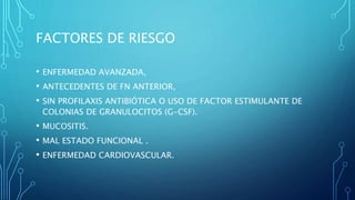 FACTORES DE RIESGO
• ENFERMEDAD AVANZADA,
• ANTECEDENTES DE FN ANTERIOR,
• SIN PROFILAXIS ANTIBIÓTICA O USO DE FACTOR ESTIMULANTE DE
COLONIAS DE GRANULOCITOS (G-CSF).
• MUCOSITIS.
• MAL ESTADO FUNCIONAL .
• ENFERMEDAD CARDIOVASCULAR.
 