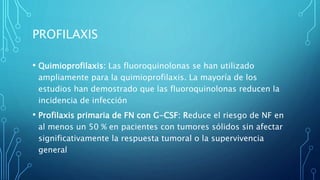 PROFILAXIS
• Quimioprofilaxis: Las fluoroquinolonas se han utilizado
ampliamente para la quimioprofilaxis. La mayoría de los
estudios han demostrado que las fluoroquinolonas reducen la
incidencia de infección
• Profilaxis primaria de FN con G-CSF: Reduce el riesgo de NF en
al menos un 50 % en pacientes con tumores sólidos sin afectar
significativamente la respuesta tumoral o la supervivencia
general
 