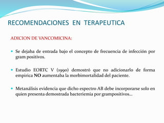 RECOMENDACIONES EN TERAPEUTICA
ADICION DE VANCOMICINA:
 Se dejaba de entrada bajo el concepto de frecuencia de infección por
gram positivos.
 Estudio EORTC V (1990) demostró que no adicionarlo de forma
empirica NO aumentaba la morbimortalidad del paciente.
 Metanálisis evidencia que dicho espectro AB debe incorporarse solo en
quien presenta demostrada bacteriemia por grampositivos…
 