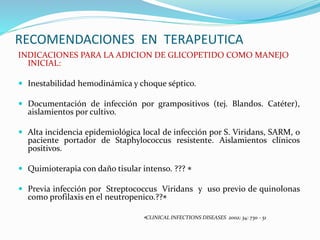 RECOMENDACIONES EN TERAPEUTICA
INDICACIONES PARA LA ADICION DE GLICOPETIDO COMO MANEJO
INICIAL:
 Inestabilidad hemodinámica y choque séptico.
 Documentación de infección por grampositivos (tej. Blandos. Catéter),
aislamientos por cultivo.
 Alta incidencia epidemiológica local de infección por S. Viridans, SARM, o
paciente portador de Staphylococcus resistente. Aislamientos clínicos
positivos.
 Quimioterapia con daño tisular intenso. ??? 
 Previa infección por Streptococcus Viridans y uso previo de quinolonas
como profilaxis en el neutropenico.??
CLINICAL INFECTIONS DISEASES 2002; 34: 730 - 51
 