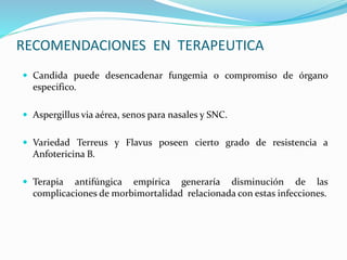 RECOMENDACIONES EN TERAPEUTICA
 Candida puede desencadenar fungemia o compromiso de órgano
especifico.
 Aspergillus via aérea, senos para nasales y SNC.
 Variedad Terreus y Flavus poseen cierto grado de resistencia a
Anfotericina B.
 Terapia antifúngica empírica generaría disminución de las
complicaciones de morbimortalidad relacionada con estas infecciones.
 