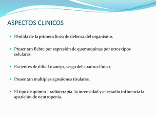ASPECTOS CLINICOS
 Pérdida de la primera línea de defensa del organismo.
 Presentan fiebre por expresión de quemoquinas por otros tipos
celulares.
 Pacientes de dificil manejo, sesgo del cuadro clínico.
 Presentan multiples agresiones tisulares.
 El tipo de quimio - radioterapia, la intensidad y el estadio influencia la
aparición de neutropenia.
 