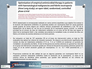  EECC aleatorizado no enmascarado realizado en varios centros españoles cuyo objetivo fue evaluar si
la duración del tratamiento antibiótico en pacientes adultos con neutropenia febril sin causa aparente
puede guiarse de forma segura por criterios clínicos (suspensión de antibióticos a las 72h de la
desaparición de la fiebre) en vez de por la duración de la neutropenia (grupo control). La variable
principal fue el número de días sin tratamiento antibiótico en el curso de los 28 días que siguen al
debut de la neutropenia febril, y las variables secundarias la mortalidad cruda, el número de días con
fiebre y el número de eventos adversos en el mismo período.
 Se incluyeron un total de 157 pacientes (78 en el brazo de intervención) sobre un total de 709
evaluados tras aplicar los criterios de inclusión/ exclusión. Se observó una disminución significativa del
número de días sin tratamiento antibiótico (17,5 vs. 11,3; p< 0,0003) sin evidenciar un aumento de
mortalidad o de episodios de fiebre. Si bien la frecuencia de eventos adversos en general fue más alta
en el grupo de intervención (duración guiada por clínica) la frecuencia de eventos adversos graves fue
mayor en el de control (duración guiada por neutropenia): 5,1 vs. 12,7 /1000 pacientes-día; p =
0,0087).
 Proporciona evidencia de alta calidad de que en algunos pacientes con neutropenia febril no es
necesario continuar tratamiento antibiótico hasta la resolución de la neutropenia. La clave en la
práctica clínica es identificar estos pacientes, que quedan bien definidos en los criterios de
inclusión/exclusión de este estudio.
 