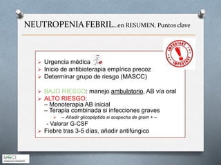  Urgencia médica
 Inicio de antibioterapia empírica precoz
 Determinar grupo de riesgo (MASCC)
 BAJO RIESGO: manejo ambulatorio, AB vía oral
 ALTO RIESGO:
– Monoterapia AB inicial
– Terapia combinada si infecciones graves
 – Añadir glicopéptido si sospecha de gram + –
- Valorar G-CSF
 Fiebre tras 3-5 días, añadir antifúngico
NEUTROPENIAFEBRIL…en RESUMEN, Puntos clave
 