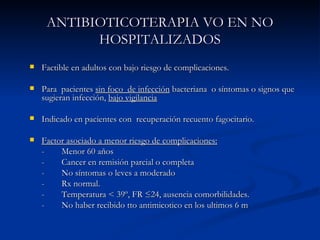 ANTIBIOTICOTERAPIA VO EN NO HOSPITALIZADOS Factible en adultos con bajo riesgo de complicaciones. Para  pacientes  sin foco  de infección  bacteriana  o síntomas o signos que sugieran infección,  bajo vigilancia Indicado en pacientes con  recuperación recuento fagocitario. Factor asociado a menor riesgo de complicaciones:   - Menor 60 años - Cancer en remisión parcial o completa - No síntomas o leves a moderado  - Rx normal. - Temperatura  < 39º, FR ≤24, ausencia comorbilidades. - No haber recibido tto antimicotico en los ultimos 6 m 