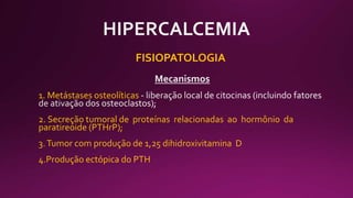 FISIOPATOLOGIA
1. Metástases osteolíticas
2. Secreção tumoral de proteínas relacionadas ao hormônio da
paratireoide (PTHrP);
3.Tumor com produção de 1,25 dihidroxivitamina D
4.Produção ectópica do PTH
 
