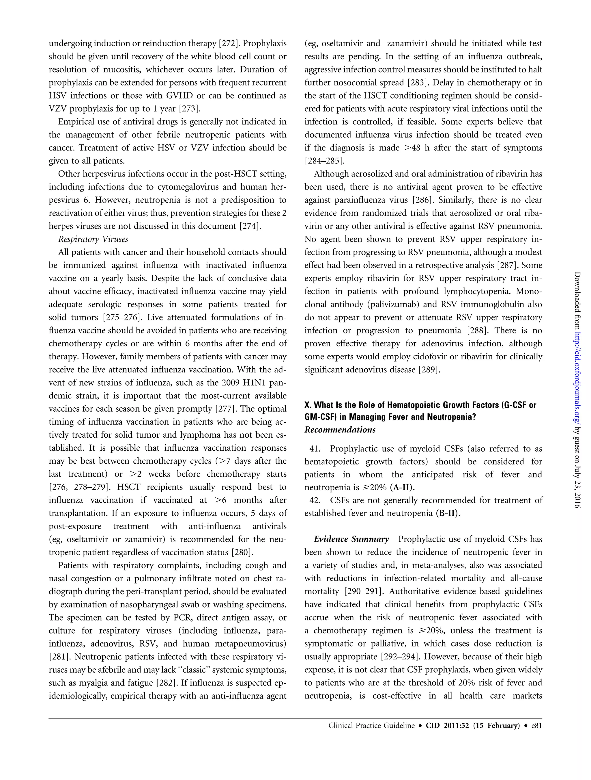 undergoing induction or reinduction therapy [272]. Prophylaxis
should be given until recovery of the white blood cell count or
resolution of mucositis, whichever occurs later. Duration of
prophylaxis can be extended for persons with frequent recurrent
HSV infections or those with GVHD or can be continued as
VZV prophylaxis for up to 1 year [273].
Empirical use of antiviral drugs is generally not indicated in
the management of other febrile neutropenic patients with
cancer. Treatment of active HSV or VZV infection should be
given to all patients.
Other herpesvirus infections occur in the post-HSCT setting,
including infections due to cytomegalovirus and human her-
pesvirus 6. However, neutropenia is not a predisposition to
reactivation of either virus; thus, prevention strategies for these 2
herpes viruses are not discussed in this document [274].
Respiratory Viruses
All patients with cancer and their household contacts should
be immunized against inﬂuenza with inactivated inﬂuenza
vaccine on a yearly basis. Despite the lack of conclusive data
about vaccine efﬁcacy, inactivated inﬂuenza vaccine may yield
adequate serologic responses in some patients treated for
solid tumors [275–276]. Live attenuated formulations of in-
ﬂuenza vaccine should be avoided in patients who are receiving
chemotherapy cycles or are within 6 months after the end of
therapy. However, family members of patients with cancer may
receive the live attenuated inﬂuenza vaccination. With the ad-
vent of new strains of inﬂuenza, such as the 2009 H1N1 pan-
demic strain, it is important that the most-current available
vaccines for each season be given promptly [277]. The optimal
timing of inﬂuenza vaccination in patients who are being ac-
tively treated for solid tumor and lymphoma has not been es-
tablished. It is possible that inﬂuenza vaccination responses
may be best between chemotherapy cycles (.7 days after the
last treatment) or .2 weeks before chemotherapy starts
[276, 278–279]. HSCT recipients usually respond best to
inﬂuenza vaccination if vaccinated at .6 months after
transplantation. If an exposure to inﬂuenza occurs, 5 days of
post-exposure treatment with anti-inﬂuenza antivirals
(eg, oseltamivir or zanamivir) is recommended for the neu-
tropenic patient regardless of vaccination status [280].
Patients with respiratory complaints, including cough and
nasal congestion or a pulmonary inﬁltrate noted on chest ra-
diograph during the peri-transplant period, should be evaluated
by examination of nasopharyngeal swab or washing specimens.
The specimen can be tested by PCR, direct antigen assay, or
culture for respiratory viruses (including inﬂuenza, para-
inﬂuenza, adenovirus, RSV, and human metapneumovirus)
[281]. Neutropenic patients infected with these respiratory vi-
ruses may be afebrile and may lack ‘‘classic’’ systemic symptoms,
such as myalgia and fatigue [282]. If inﬂuenza is suspected ep-
idemiologically, empirical therapy with an anti-inﬂuenza agent
(eg, oseltamivir and zanamivir) should be initiated while test
results are pending. In the setting of an inﬂuenza outbreak,
aggressive infection control measures should be instituted to halt
further nosocomial spread [283]. Delay in chemotherapy or in
the start of the HSCT conditioning regimen should be consid-
ered for patients with acute respiratory viral infections until the
infection is controlled, if feasible. Some experts believe that
documented inﬂuenza virus infection should be treated even
if the diagnosis is made .48 h after the start of symptoms
[284–285].
Although aerosolized and oral administration of ribavirin has
been used, there is no antiviral agent proven to be effective
against parainﬂuenza virus [286]. Similarly, there is no clear
evidence from randomized trials that aerosolized or oral riba-
virin or any other antiviral is effective against RSV pneumonia.
No agent been shown to prevent RSV upper respiratory in-
fection from progressing to RSV pneumonia, although a modest
effect had been observed in a retrospective analysis [287]. Some
experts employ ribavirin for RSV upper respiratory tract in-
fection in patients with profound lymphocytopenia. Mono-
clonal antibody (palivizumab) and RSV immunoglobulin also
do not appear to prevent or attenuate RSV upper respiratory
infection or progression to pneumonia [288]. There is no
proven effective therapy for adenovirus infection, although
some experts would employ cidofovir or ribavirin for clinically
signiﬁcant adenovirus disease [289].
X. What Is the Role of Hematopoietic Growth Factors (G-CSF or
GM-CSF) in Managing Fever and Neutropenia?
Recommendations
41. Prophylactic use of myeloid CSFs (also referred to as
hematopoietic growth factors) should be considered for
patients in whom the anticipated risk of fever and
neutropenia is 20% (A-II).
42. CSFs are not generally recommended for treatment of
established fever and neutropenia (B-II).
Evidence Summary Prophylactic use of myeloid CSFs has
been shown to reduce the incidence of neutropenic fever in
a variety of studies and, in meta-analyses, also was associated
with reductions in infection-related mortality and all-cause
mortality [290–291]. Authoritative evidence-based guidelines
have indicated that clinical beneﬁts from prophylactic CSFs
accrue when the risk of neutropenic fever associated with
a chemotherapy regimen is 20%, unless the treatment is
symptomatic or palliative, in which cases dose reduction is
usually appropriate [292–294]. However, because of their high
expense, it is not clear that CSF prophylaxis, when given widely
to patients who are at the threshold of 20% risk of fever and
neutropenia, is cost-effective in all health care markets
Clinical Practice Guideline d CID 2011:52 (15 February) d e81
byguestonJuly23,2016http://cid.oxfordjournals.org/Downloadedfrom
 