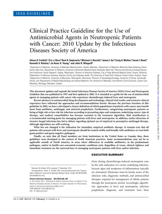 I D S A G U I D E L I N E S
Clinical Practice Guideline for the Use of
Antimicrobial Agents in Neutropenic Patients
with Cancer: 2010 Update by the Infectious
Diseases Society of America
Alison G. Freifeld,1 Eric J. Bow,9 Kent A. Sepkowitz,2 Michael J. Boeckh,4 James I. Ito,5 Craig A. Mullen,3 Issam I. Raad,6
Kenneth V. Rolston,6 Jo-Anne H. Young,7 and John R. Wingard8
1Department of Medicine, University of Nebraska Medical Center, Omaha, Nebraska; 2Department of Medicine, Memorial Sloan-Kettering Cancer
Center, New York; 3Department of Pediatrics, University of Rochester Medical Center, Rochester, New York; 4Vaccine and Infectious Disease Division,
Fred Hutchinson Cancer Research, Seattle, Washington; 5Division of Infectious Diseases, City of Hope National Medical Center, Duarte, California;
6Department of Infectious Diseases, Infection Control and Employee Health, The University of Texas M.D. Anderson Cancer Center, Houston, Texas;
7Department of Medicine, University of Minnesota, Minneapolis, Minnesota; 8Division of Hematology/Oncology, University of Florida, Gainesville,
Florida; and 9Departments of Medical Microbiology and Internal Medicine, the University of Manitoba, and Infection Control Services, Cancer Care
Manitoba, Winnipeg, Manitoba, Canada
This document updates and expands the initial Infectious Diseases Society of America (IDSA) Fever and Neutropenia
Guideline that was published in 1997 and ﬁrst updated in 2002. It is intended as a guide for the use of antimicrobial
agents in managing patients with cancer who experience chemotherapy-induced fever and neutropenia.
Recent advances in antimicrobial drug development and technology, clinical trial results, and extensive clinical
experience have informed the approaches and recommendations herein. Because the previous iteration of this
guideline in 2002, we have a developed a clearer deﬁnition of which populations of patients with cancer may beneﬁt
most from antibiotic, antifungal, and antiviral prophylaxis. Furthermore, categorizing neutropenic patients as
being at high risk or low risk for infection according to presenting signs and symptoms, underlying cancer, type of
therapy, and medical comorbidities has become essential to the treatment algorithm. Risk stratiﬁcation is
a recommended starting point for managing patients with fever and neutropenia. In addition, earlier detection of
invasive fungal infections has led to debate regarding optimal use of empirical or preemptive antifungal therapy,
although algorithms are still evolving.
What has not changed is the indication for immediate empirical antibiotic therapy. It remains true that all
patients who present with fever and neutropenia should be treated swiftly and broadly with antibiotics to treat both
gram-positive and gram-negative pathogens.
Finally, we note that all Panel members are from institutions in the United States or Canada; thus, these
guidelines were developed in the context of North American practices. Some recommendations may not be as
applicable outside of North America, in areas where differences in available antibiotics, in the predominant
pathogens, and/or in health care–associated economic conditions exist. Regardless of venue, clinical vigilance and
immediate treatment are the universal keys to managing neutropenic patients with fever and/or infection.
EXECUTIVE SUMMARY
Fever during chemotherapy-induced neutropenia may
be the only indication of a severe underlying infection,
because signs and symptoms of inﬂammation typically
are attenuated. Physicians must be keenly aware of the
infection risks, diagnostic methods, and antimicrobial
therapies required for management of febrile patients
through the neutropenic period. Accordingly, algorith-
mic approaches to fever and neutropenia, infection
prophylaxis, diagnosis, and treatment have been
Received 29 October 2010; accepted 17 November 2010.
Correspondence: Alison G. Freifeld, MD, Immunocompromised Host Program,
Dept of Medicine, University of Nebraska Medical Center, Omaha, NE 68198-5400
(afreifeld@unmc.edu).
Clinical Infectious Diseases 2011;52(4):e56–e93
Ó The Author 2011. Published by Oxford University Press on behalf of the
Infectious Diseases Society of America. All rights reserved. For Permissions,
please e-mail:journals.permissions@oup.com.
1058-4838/2011/524-0001$37.00
DOI: 10.1093/cid/cir073
e56 d CID 2011:52 (15 February) d Freifeld et al
byguestonJuly23,2016http://cid.oxfordjournals.org/Downloadedfrom
 