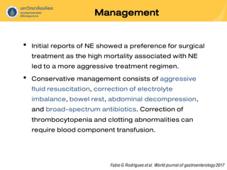 Management
• Initial reports of NE showed a preference for surgical
treatment as the high mortality associated with NE
led to a more aggressive treatment regimen.
• Conservative management consists of aggressive
fluid resuscitation, correction of electrolyte
imbalance, bowel rest, abdominal decompression,
and broad-spectrum antibiotics. Correction of
thrombocytopenia and clotting abnormalities can
require blood component transfusion.
FabioG Rodriguesetal. World journalof gastroenterology2017
 