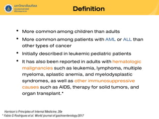 Definition
• More commonamong children than adults
• More commonamong patients with AML or ALL than
other types of cancer
• Initially described in leukemic pediatric patients
• It has also been reported in adults with hematologic
malignancies such as leukemia, lymphoma, multiple
myeloma, aplastic anemia, and myelodysplastic
syndromes, as well as other immunosuppressive
causes such as AIDS, therapy for solid tumors, and
organ transplant.*
Harrison'sPrinciplesof InternalMedicine,20e
* Fabio G Rodriguesetal. World journalofgastroenterology2017
 