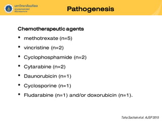 Pathogenesis
Chemotherapeuticagents
• methotrexate (n=5)
• vincristine (n=2)
• Cyclophosphamide (n=2)
• Cytarabine (n=2)
• Daunorubicin (n=1)
• Cyclosporine (n=1)
• Fludarabine (n=1) and/or doxorubicin (n=1).
TahaSachaketal. AJSP2015
 