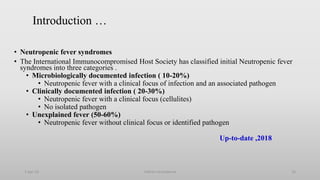 Introduction …
• Neutropenic fever syndromes
• The International Immunocompromised Host Society has classified initial Neutropenic fever
syndromes into three categories .
• Microbiologically documented infection ( 10-20%)
• Neutropenic fever with a clinical focus of infection and an associated pathogen
• Clinically documented infection ( 20-30%)
• Neutropenic fever with a clinical focus (cellulites)
• No isolated pathogen
• Unexplained fever (50-60%)
• Neutropenic fever without clinical focus or identified pathogen
Up-to-date ,2018
1-Apr-23 Febrile neutropenia 10
 