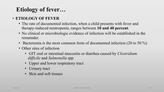 Etiology of fever…
• ETIOLOGY OF FEVER
• The rate of documented infection, when a child presents with fever and
therapy-induced neutropenia, ranges between 10 and 40 percent.
• No clinical or microbiologic evidence of infection will be established in the
remainder.
• Bacteremia is the most common form of documented infection (20 to 50 %)
• Other sites of infection
• GIT oral or intestinal mucositis or diarrhea caused by Clostridium
difficile and Salmonella spp
• Upper and lower respiratory tract
• Urinary tract
• Skin and soft tissues
1-Apr-23 Febrile neutropenia 13
 