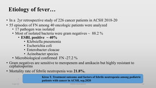 Etiology of fever…
• In a 2yr retrospective study of 226 cancer patients in ACSH 2018-20
• 55 episodes of FN among 40 oncologic patients were analyzed
• 17 pathogen was isolated
• Most of isolated bacteria were gram negatives ~ 88.2 %
• ESBL positive ~ 40%
• Klebsiella pneumonia
• Escherichia coli
• Enterobacter cloacae
• Acinobacter species
• Microbiological confirmed FN -27.2 %
• Gram negatives are sensitive to meropenem and amikacin but highly resistant to
cephalosporins
• Mortality rate of febrile neutropenia was 21.8%.
.
1-Apr-23 Febrile neutropenia 14
Kiros T. Treatment outcome and factors of febrile neutropenia among pediatric
patients with cancer in ACSH, sep,2020
 