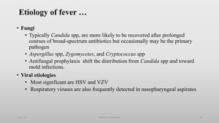 Etiology of fever …
• Fungi
• Typically Candida spp, are more likely to be recovered after prolonged
courses of broad-spectrum antibiotics but occasionally may be the primary
pathogen
• Aspergillus spp, Zygomycetes, and Cryptococcus spp
• Antifungal prophylaxis shift the distribution from Candida spp and toward
mold infections.
• Viral etiologies
• Most significant are HSV and VZV
• Respiratory viruses are also frequently detected in nasopharyngeal aspirates
1-Apr-23 Febrile neutropenia 15
 