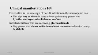 Clinical manifestations FN
• Fever often is the sole sign of occult infection in the neutropenic host
• This sign may be absent in some infected patients may present with
hypothermic, hypotensive, listless, or confused
• Infected children who are receiving glucocorticoids
• May present with a lower and/or intermittent temperature elevation or may
be afebrile
1-Apr-23 Febrile neutropenia 16
 