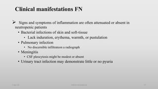 Clinical manifestations FN
 Signs and symptoms of inflammation are often attenuated or absent in
neutropenic patients
• Bacterial infections of skin and soft-tissue
• Lack induration, erythema, warmth, or pustulation
• Pulmonary infection
• No discernible infiltrateon a radiograph
• Meningitis
• CSF pleocytosis might be modest or absent
• Urinary tract infection may demonstrate little or no pyuria
1-Apr-23 Febrile neutropenia 17
 