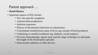 Patient approach …
• Detail History
• Important aspects of HX include :
• New site-specific symptoms
• Antimicrobial prophylaxis
• Infection exposures
• History of documented infections or colonization
• Concomitant noninfectious cause of fever (eg, receipt of blood products)
• Underlying co morbid conditions (eg, diabetes, recent surgery)
• Previous chemotherapy, agents used, and the stage of therapy (to anticipate
the length of the Neutropenic episode)
• Intravascular catheters or other devices
1-Apr-23 Febrile neutropenia 19
 