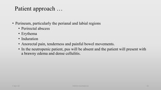 Patient approach …
• Perineum, particularly the perianal and labial regions
• Perirectal abscess
• Erythema
• Induration
• Anorectal pain, tenderness and painful bowel movements.
• In the neutropenic patient, pus will be absent and the patient will present with
a brawny edema and dense cellulitis.
1-Apr-23 Febrile neutropenia 22
 
