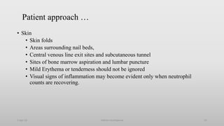 Patient approach …
• Skin
• Skin folds
• Areas surrounding nail beds,
• Central venous line exit sites and subcutaneous tunnel
• Sites of bone marrow aspiration and lumbar puncture
• Mild Erythema or tenderness should not be ignored
• Visual signs of inflammation may become evident only when neutrophil
counts are recovering.
1-Apr-23 Febrile neutropenia 23
 
