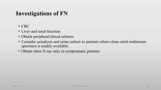 Investigations of FN
• CBC
• Liver and renal function
• Obtain peripheral blood cultures
• Consider urinalysis and urine culture in patients where clean catch midstream
specimen is readily available.
• Obtain chest X-ray only in symptomatic patients
1-Apr-23 Febrile neutropenia 24
 