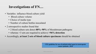 Investigations of FN…
• Variables influence blood culture yield
• Blood culture volume
• Choice of media type
• Number of culture bottles inoculated
• 2 retrospective studies found that
• 2 blood culture sets detect 80%–90% of bloodstream pathogens
• whereas >3 sets are required to achieve >96% detection
• Accordingly, at least 2 sets of blood culture specimens should be obtained
1-Apr-23 Febrile neutropenia 26
CPG guideline for use of antimicrobial agent in neutropenic
cancer patients , 2010
 