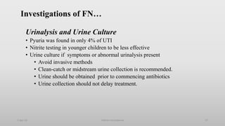 Investigations of FN…
Urinalysis and Urine Culture
• Pyuria was found in only 4% of UTI
• Nitrite testing in younger children to be less effective
• Urine culture if symptoms or abnormal urinalysis present
• Avoid invasive methods
• Clean-catch or midstream urine collection is recommended.
• Urine should be obtained prior to commencing antibiotics
• Urine collection should not delay treatment.
1-Apr-23 Febrile neutropenia 27
 