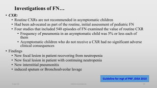 Investigations of FN…
• CXR:
• Routine CXRs are not recommended in asymptomatic children
• Had been advocated as part of the routine, initial assessment of pediatric FN
• Four studies that included 540 episodes of FN examined the value of routine CXR
• Frequency of pneumonia in an asymptomatic child was 5% or less each of
them
• Asymptomatic children who do not receive a CXR had no significant adverse
clinical consequences
• Findings
• New focal lesion in patient recovering from neutropenia
• New focal lesion in patient with continuing neutropenia
• New interstitial pneumonitis
• induced sputum or Bronchoalveolar lavage
1-Apr-23 Febrile neutropenia 28
Guideline for mgt of PNF ,IDSA 2010
 