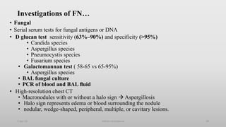 Investigations of FN…
• Fungal
• Serial serum tests for fungal antigens or DNA
• D glucan test sensitivity (63%–90%) and specificity (>95%)
• Candida species
• Aspergillus species
• Pneumocystis species
• Fusarium species
• Galactomannan test ( 58-65 vs 65-95%)
• Aspergillus species
• BAL fungal culture
• PCR of blood and BAL ﬂuid
• High-resolution chest CT
• Macronodules with or without a halo sign  Aspergillosis
• Halo sign represents edema or blood surrounding the nodule
• nodular, wedge-shaped, peripheral, multiple, or cavitary lesions.
1-Apr-23 Febrile neutropenia 29
 
