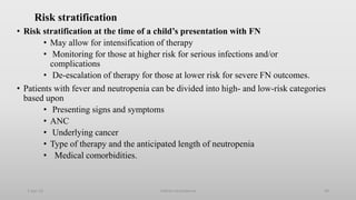 Risk stratification
• Risk stratification at the time of a child’s presentation with FN
• May allow for intensification of therapy
• Monitoring for those at higher risk for serious infections and/or
complications
• De-escalation of therapy for those at lower risk for severe FN outcomes.
• Patients with fever and neutropenia can be divided into high- and low-risk categories
based upon
• Presenting signs and symptoms
• ANC
• Underlying cancer
• Type of therapy and the anticipated length of neutropenia
• Medical comorbidities.
1-Apr-23 Febrile neutropenia 30
 