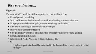 Risk stratification…
High-risk
• Patients with FN with the following criteria , but not limited to:
• Hemodynamic instability
• Oral or GI mucositis that interferes with swallowing or causes diarrhea
• GI symptoms (abdominal pain, nausea, vomiting, or diarrhea)
• New-onset neurologic or mental status changes
• Intravascular catheter infection
• New pulmonary infiltrate or hypoxemia or underlying chronic lung disease
• Hepatic/renal insufficiency
• Patients with ALL, AML, or within 30 days of HCT
• NB
• High-risk patients should be admitted to the hospital for empiric antimicrobial
therapy.
1-Apr-23 Febrile neutropenia 33
 