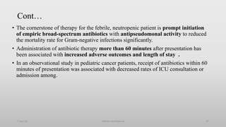 Cont…
• The cornerstone of therapy for the febrile, neutropenic patient is prompt initiation
of empiric broad-spectrum antibiotics with antipseudomonal activity to reduced
the mortality rate for Gram-negative infections significantly.
• Administration of antibiotic therapy more than 60 minutes after presentation has
been associated with increased adverse outcomes and length of stay .
• In an observational study in pediatric cancer patients, receipt of antibiotics within 60
minutes of presentation was associated with decreased rates of ICU consultation or
admission among.
1-Apr-23 Febrile neutropenia 37
 