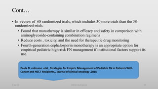 Cont…
• In review of 68 randomized trials, which includes 30 more trials than the 38
randomized trials.
• Found that monotherapy is similar in efficacy and safety in comparison with
aminoglycoside-containing combination regimens
• Reduce costs , toxicity, and the need for therapeutic drug monitoring
• Fourth-generation cephalosporin monotherapy is an appropriate option for
empirical pediatric high-risk FN management if institutional factors support its
use.
1-Apr-23 Febrile neutropenia 40
Paula D. robinson etal , Strategies for Empiric Management of Pediatric FN in Patients With
Cancer and HSCT Recipients,, journal of clinical oncology ,2016
 