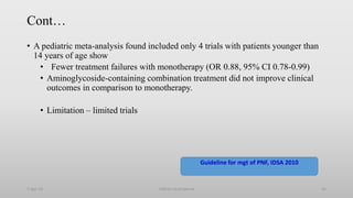 Cont…
• A pediatric meta-analysis found included only 4 trials with patients younger than
14 years of age show
• Fewer treatment failures with monotherapy (OR 0.88, 95% CI 0.78-0.99)
• Aminoglycoside-containing combination treatment did not improve clinical
outcomes in comparison to monotherapy.
• Limitation – limited trials
1-Apr-23 Febrile neutropenia 41
Guideline for mgt of PNF, IDSA 2010
 