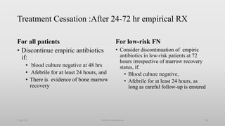 Treatment Cessation :After 24-72 hr empirical RX
For all patients
• Discontinue empiric antibiotics
if:
• blood culture negative at 48 hrs
• Afebrile for at least 24 hours, and
• There is evidence of bone marrow
recovery
For low-risk FN
• Consider discontinuation of empiric
antibiotics in low-risk patients at 72
hours irrespective of marrow recovery
status, if:
• Blood culture negative,
• Afebrile for at least 24 hours, as
long as careful follow-up is ensured
1-Apr-23 46
Febrile neutropenia
 