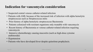 Indication for vancomycin consideration
• Suspected central venous catheter-related infection
• Patients with AML because of the increased risk of infection with alpha hemolytic
streptococcus such as Streptococcus mitis
• Prior history of alpha hemolytic streptococcus Bacteremia
• Patients colonized with resistant organisms only treatable with vancomycin
• Recent history of Bacteremia or venous catheter-related infection requiring
vancomycin
• Intensive chemotherapy causing mucositis (such as high-dose cytosine
arabinoside)
• Hypotension
• Patients who have developed fever despite quinolone prophylaxis.
1-Apr-23 Febrile neutropenia 48
 